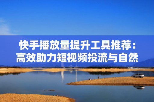 快手播放量提升工具推荐：高效助力短视频投流与自然流量增长