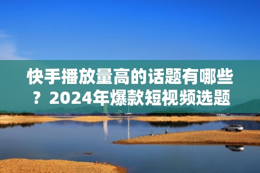 快手播放量高的话题有哪些？2024年爆款短视频选题指南，助你快速起号涨粉