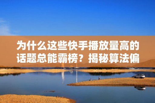 为什么这些快手播放量高的话题总能霸榜?揭秘算法偏爱的5大内容特征与投流适配技巧
