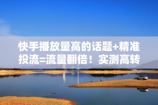 快手播放量高的话题+精准投流=流量翻倍！实测高转化组合策略（含定向人群包设置建议）