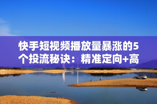 快手短视频播放量暴涨的5个投流秘诀:精准定向+高转化素材=流量翻倍