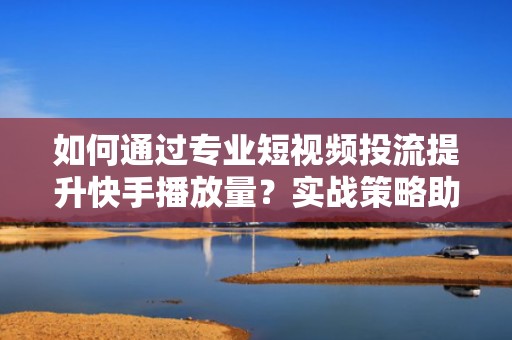 如何通过专业短视频投流提升快手播放量？实战策略助你单条视频突破100万播放