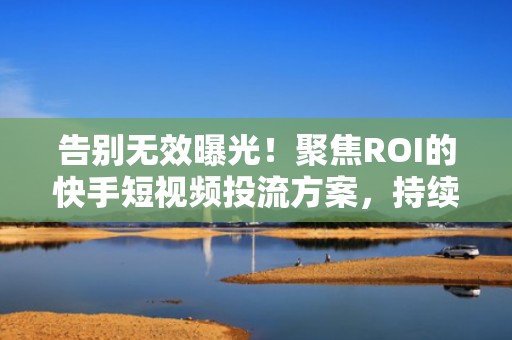 告别无效曝光！聚焦ROI的快手短视频投流方案，持续拉升自然流量与播放量双指标