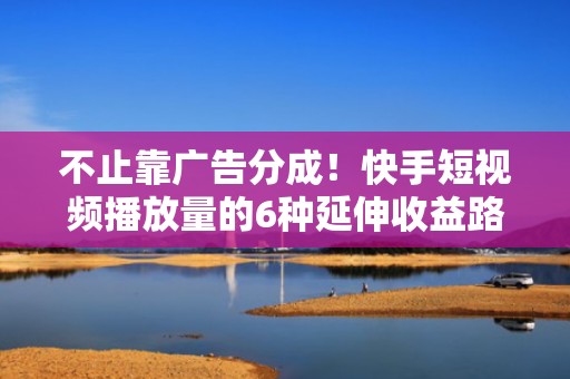 不止靠广告分成!快手短视频播放量的6种延伸收益路径——直播导流、私域沉淀、电商跳转、品牌合作一站式打通