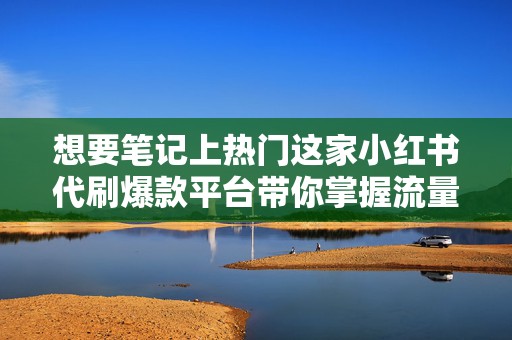 想要笔记上热门这家小红书代刷爆款平台带你掌握流量密码实现粉丝狂飙