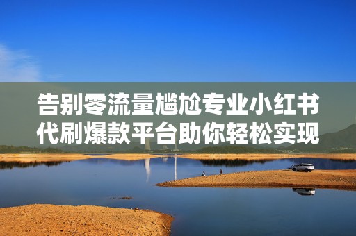 告别零流量尴尬专业小红书代刷爆款平台助你轻松实现账号权重与曝光双提升