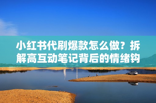 小红书代刷爆款怎么做？拆解高互动笔记背后的情绪钩子与评论设计