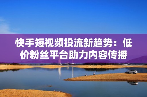 快手短视频投流新趋势：低价粉丝平台助力内容传播