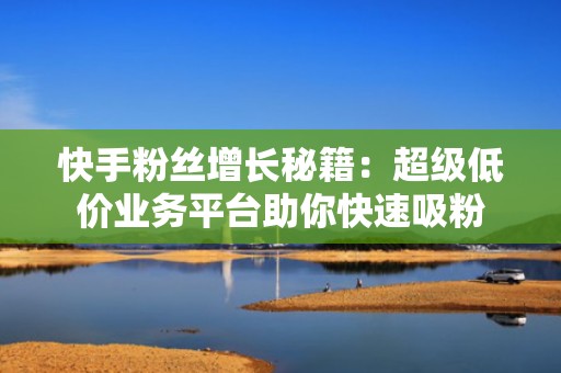 快手粉丝增长秘籍：超级低价业务平台助你快速吸粉