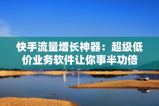 快手流量增长神器：超级低价业务软件让你事半功倍