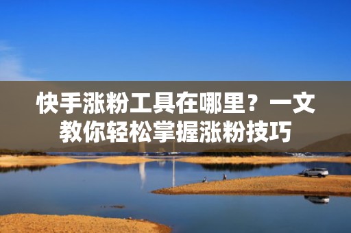 快手涨粉工具在哪里？一文教你轻松掌握涨粉技巧