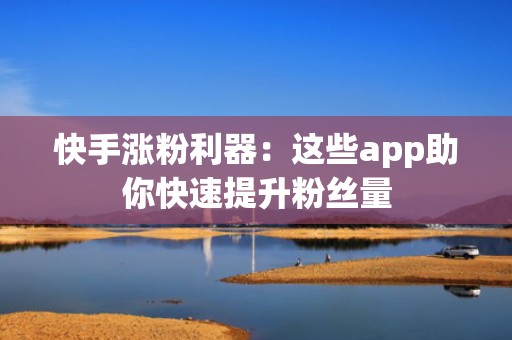 快手涨粉利器：这些app助你快速提升粉丝量