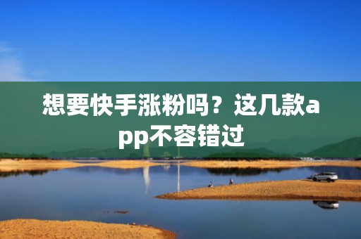 想要快手涨粉吗？这几款app不容错过