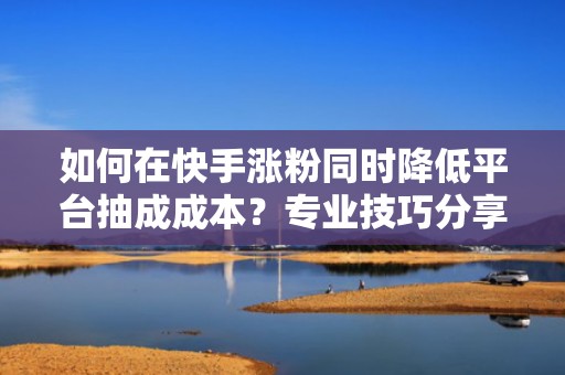 如何在快手涨粉同时降低平台抽成成本？专业技巧分享