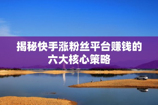 揭秘快手涨粉丝平台赚钱的六大核心策略 揭秘快手涨粉丝平台赚钱的六大核心策略