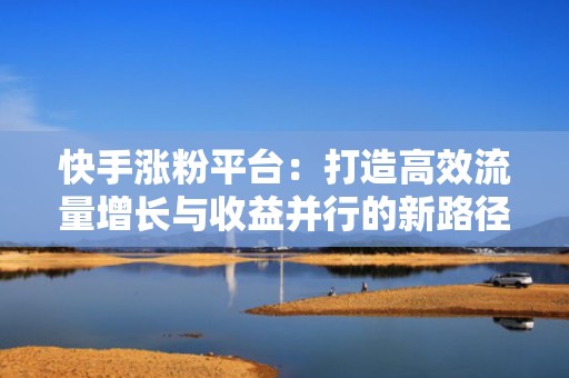 快手涨粉平台：打造高效流量增长与收益并行的新路径