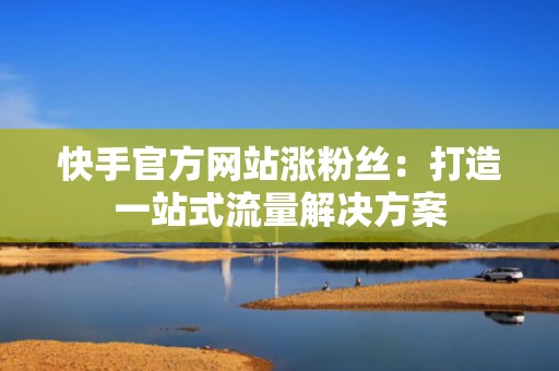 快手官方网站涨粉丝:打造一站式流量解决方案 快手官方网站涨粉丝:打造一站式流量解决方案