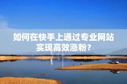 如何在快手上通过专业网站实现高效涨粉？