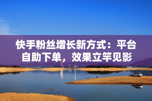 快手粉丝增长新方式：平台自助下单，效果立竿见影