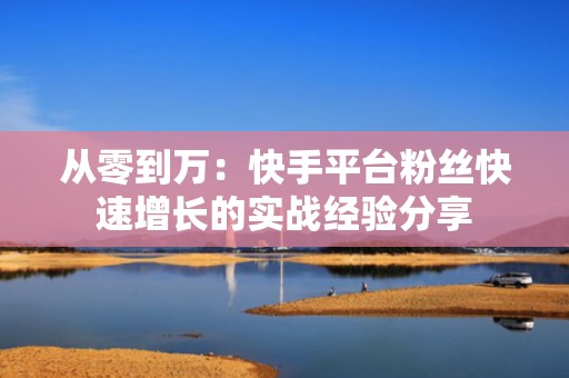 从零到万：快手平台粉丝快速增长的实战经验分享