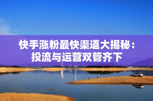 快手涨粉最快渠道大揭秘：投流与运营双管齐下