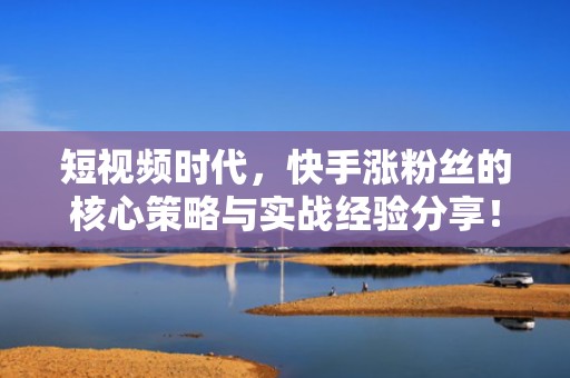 短视频时代，快手涨粉丝的核心策略与实战经验分享！