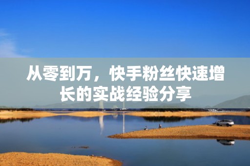 从零到万，快手粉丝快速增长的实战经验分享