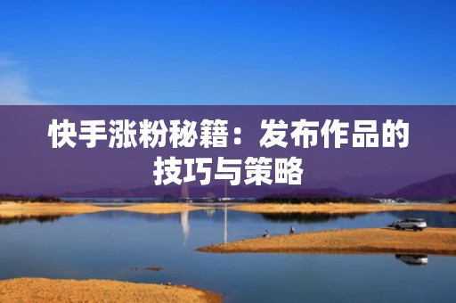 快手涨粉秘籍：发布作品的技巧与策略