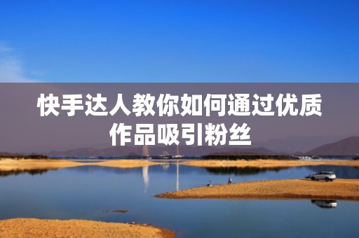 快手达人教你如何通过优质作品吸引粉丝