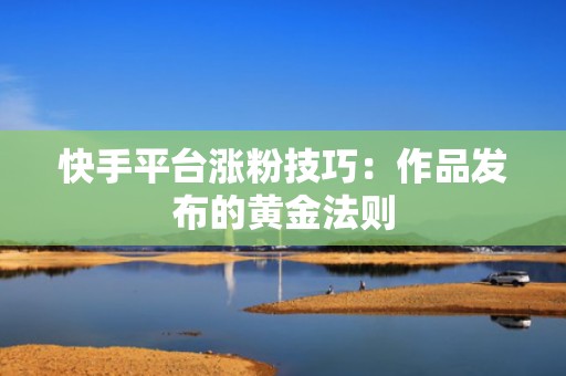 快手平台涨粉技巧：作品发布的黄金法则