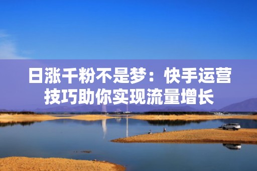 日涨千粉不是梦：快手运营技巧助你实现流量增长