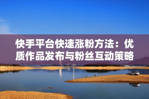 快手平台快速涨粉方法：优质作品发布与粉丝互动策略