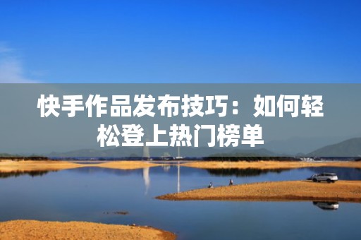 快手作品发布技巧：如何轻松登上热门榜单