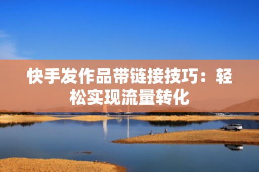 快手发作品带链接技巧：轻松实现流量转化