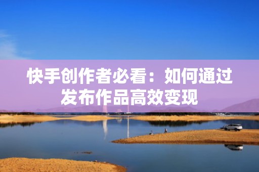 快手创作者必看：如何通过发布作品高效变现