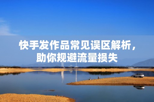 快手发作品常见误区解析，助你规避流量损失