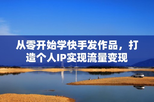 从零开始学快手发作品，打造个人IP实现流量变现