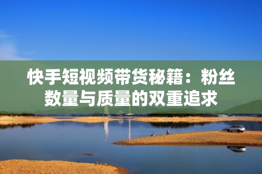 快手短视频带货秘籍：粉丝数量与质量的双重追求
