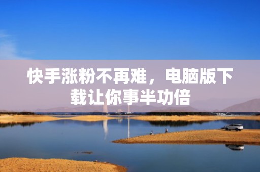 快手涨粉不再难，电脑版下载让你事半功倍