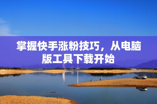 掌握快手涨粉技巧，从电脑版工具下载开始