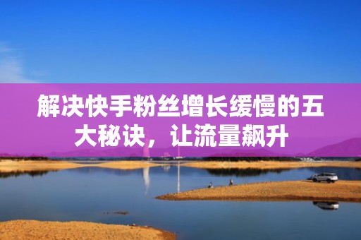 解决快手粉丝增长缓慢的五大秘诀，让流量飙升