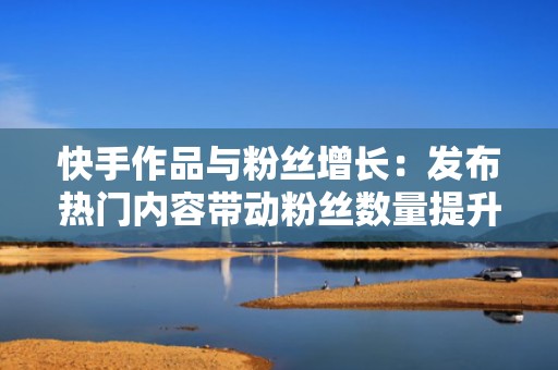 快手作品与粉丝增长：发布热门内容带动粉丝数量提升