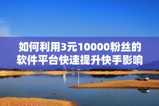 如何利用3元10000粉丝的软件平台快速提升快手影响力