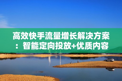 高效快手流量增长解决方案：智能定向投放+优质内容协同，低成本实现万级粉丝自然增长