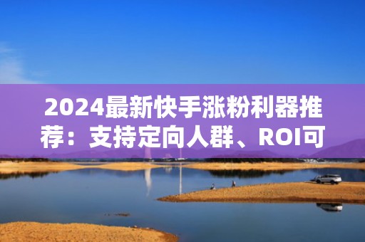 2024最新快手涨粉利器推荐：支持定向人群、ROI可追踪的3元/10000曝光投流平台