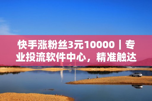 快手涨粉丝3元10000｜专业投流软件中心，精准触达目标用户，提升账号自然流量与转化率
