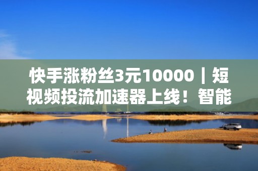 快手涨粉丝3元10000｜短视频投流加速器上线！智能匹配高活跃人群，助力账号快速起号