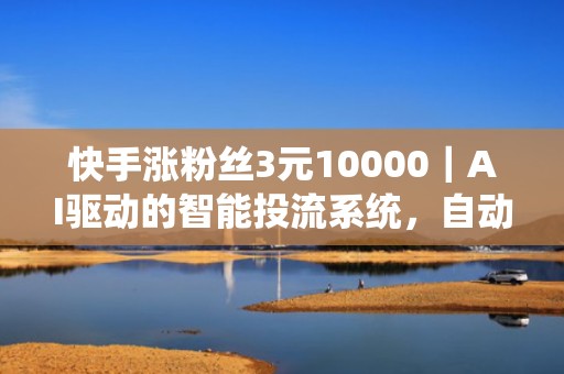 快手涨粉丝3元10000｜AI驱动的智能投流系统，自动优化出价与素材，降低单粉获取成本