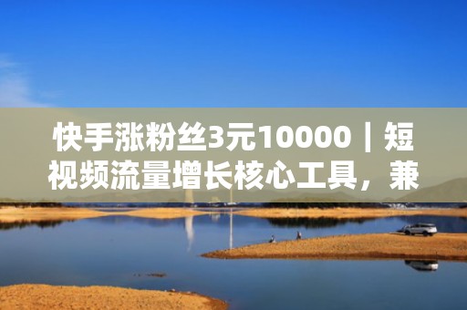快手涨粉丝3元10000｜短视频流量增长核心工具，兼容多类目内容（带货/本地/知识），投放即见效