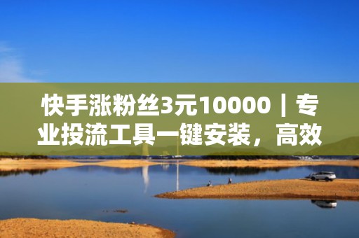 快手涨粉丝3元10000｜专业投流工具一键安装，高效提升账号曝光与自然流量